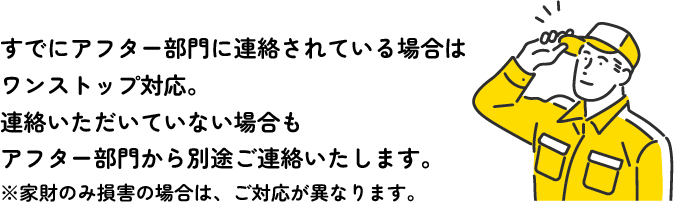 すでにアフター部門に連絡されている場合はワンストップ対応。連絡いただいていない場合もアフター部門から別途ご連絡いたします。※家財のみ損害の場合は、ご対応が異なります。