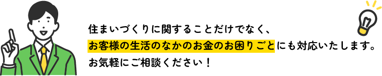 住まいづくりに関することだけでなく、お客様の生活のなかのお金のお困りごとにも対応いたします。お気軽にご相談ください！