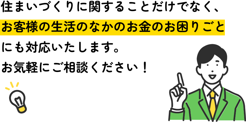 住まいづくりに関することだけでなく、お客様の生活のなかのお金のお困りごとにも対応いたします。お気軽にご相談ください！