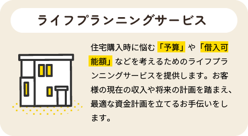 ライフプランニングサービス|住宅購入時に悩む「予算」や「借入可能額」などを考えるためのライフプランニングサービスを提供します。お客様の現在の収入や将来の計画を踏まえ、最適な資金計画を立てるお手伝いをします。