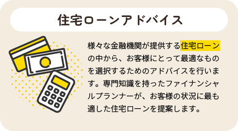 住宅ローンアドバイス|様々な金融機関が提供する住宅ローンの中から、お客様にとって最適なものを選択するためのアドバイスを行います。専門知識を持ったファイナンシャルプランナーが、お客様の状況に最も適した住宅ローンを提案します。