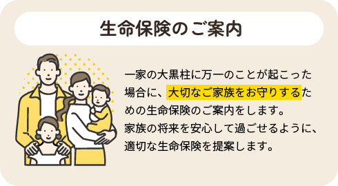 生命保険のご案内|一家の大黒柱に万一のことが起こった場合に、大切なご家族をお守りするための生命保険のご案内をします。家族の将来を安心して過ごせるように、適切な生命保険を提案します。