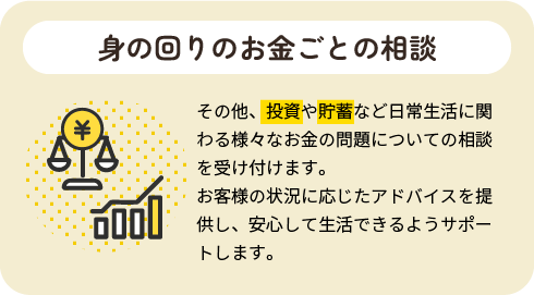 身の回りのお金ごとの相談|その他、投資や貯蓄など日常生活に関わる様々なお金の問題についての相談を受け付けます。お客様の状況に応じたアドバイスを提供し、安心して生活できるようサポートします。