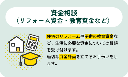 資金相談（リフォーム資金・教育資金など） |住宅のリフォームや子供の教育資金など、生活に必要な資金についての相談を受け付けます。適切な資金計画を立てるお手伝いをします。