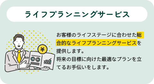 ライフプランニングサービス|お客様のライフステージに合わせた総合的なライフプランニングサービスを提供します。将来の目標に向けた最適なプランを立てるお手伝いをします。