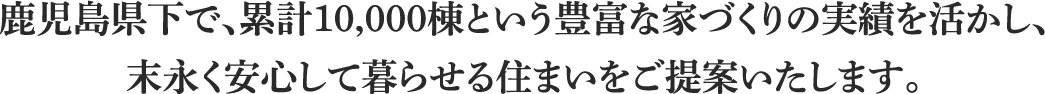鹿児島県下で、累計10,000棟という豊富な家づくりの実績を活かし、末永く安心して暮らせる住まいをご提案いたします。