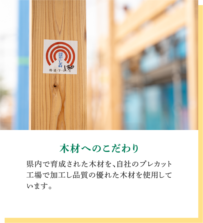 木材へのこだわり｜県内で育成された木材を、自社のプレカット工場で加工し品質の優れた木材を使用しています。
