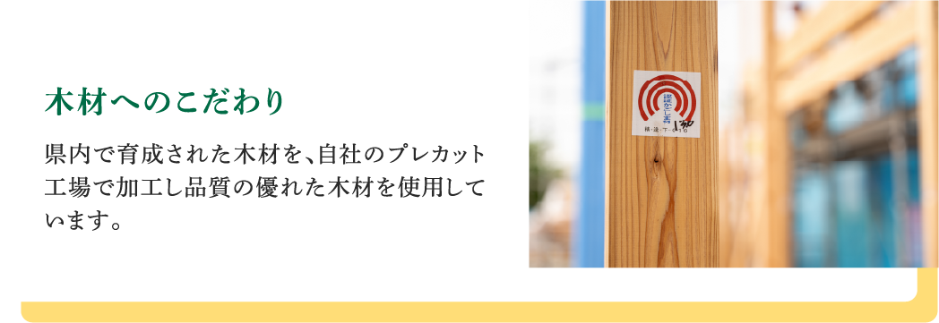 木材へのこだわり｜県内で育成された木材を、自社のプレカット工場で加工し品質の優れた木材を使用しています。