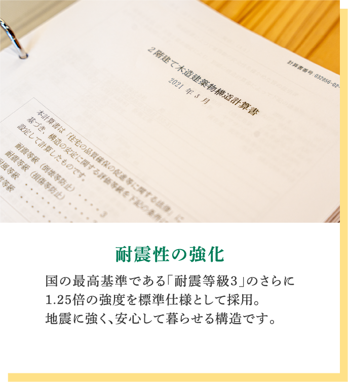 耐震性の強化｜国の最高基準である「耐震等級3」のさらに1.25倍の強度を標準仕様として採用。地震に強く、安心して暮らせる構造です。