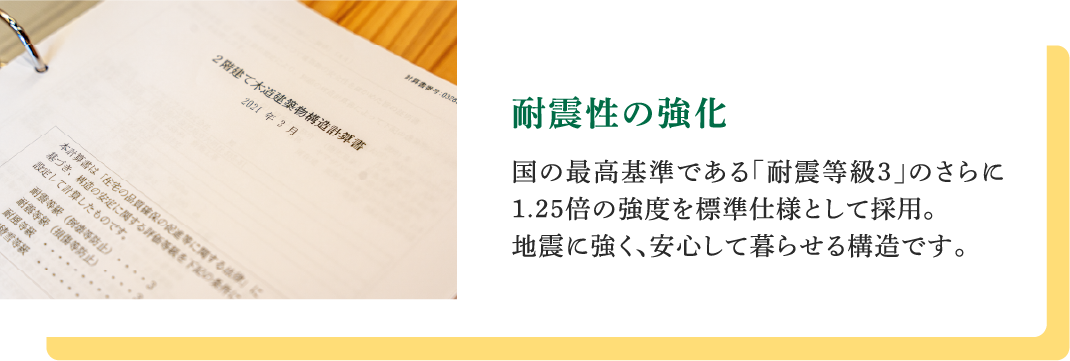 耐震性の強化｜国の最高基準である「耐震等級3」のさらに1.25倍の強度を標準仕様として採用。地震に強く、安心して暮らせる構造です。