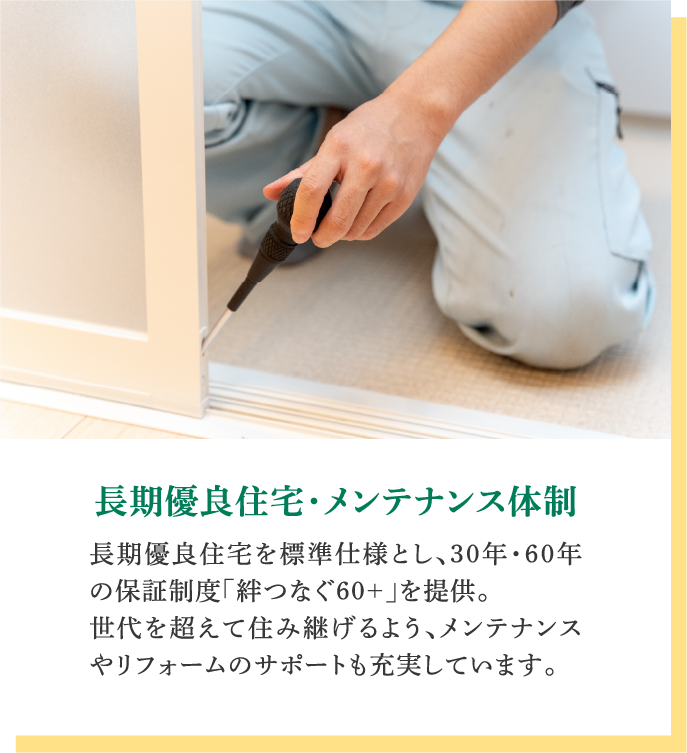 長期優良住宅・メンテナンス体制｜長期優良住宅を標準仕様とし、30年・60年の保証制度「絆つなぐ60+」を提供。世代を超えて住み継げるよう、メンテナンスやリフォームのサポートも充実しています。