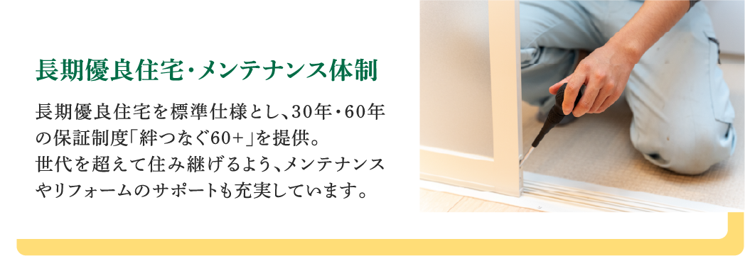 長期優良住宅・メンテナンス体制｜長期優良住宅を標準仕様とし、30年・60年の保証制度「絆つなぐ60+」を提供。世代を超えて住み継げるよう、メンテナンスやリフォームのサポートも充実しています。