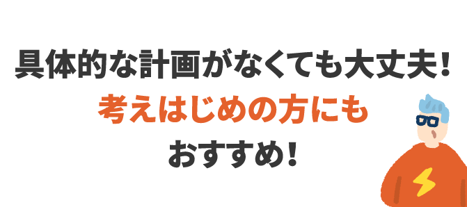 具体的な計画がなくても大丈夫！考えはじめの方にもおすすめ！