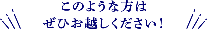 このような方はぜひお越しください！