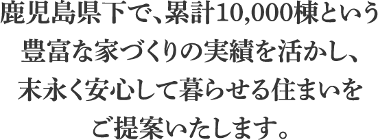 鹿児島県下で、累計10,000棟という豊富な家づくりの実績を活かし、末永く安心して暮らせる住まいをご提案いたします。