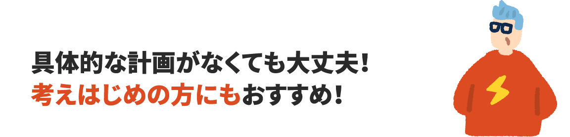 具体的な計画がなくても大丈夫!考えはじめの方にもおすすめ!