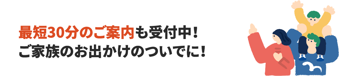 最短30分のご案内も受付中!ご家族のお出かけのついでに!