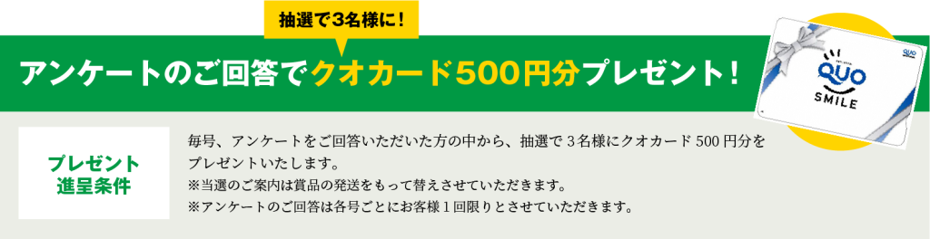 毎号、アンケートをご回答いただいた方の中から、抽選で3名様にクオカード500円分をプレゼントいたします。※当選のご案内は賞品の発送をもって替えさせていただきます。※アンケートのご回答は各号ごとにお客様1回限りとさせていただきます。