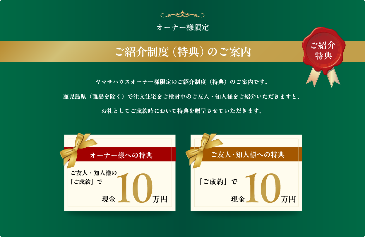 ヤマサハウスオーナー様限定のご紹介制度(特典)のご案内です。
鹿児島県(離島を除く)で注文住宅をご検討中のご友人・知人様をご紹介いただきますと、
お礼としてご成約時において特典を贈呈させていただきます。