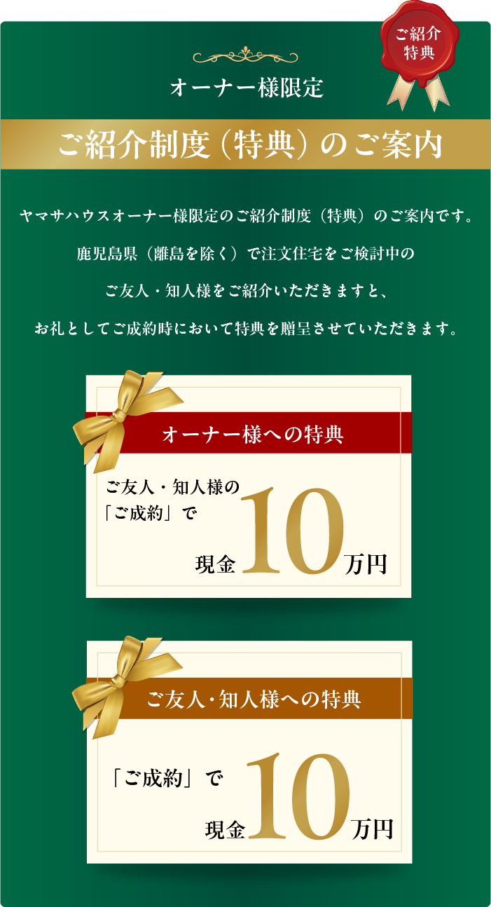 ヤマサハウスオーナー様限定のご紹介制度(特典)のご案内です。
鹿児島県(離島を除く)で注文住宅をご検討中のご友人・知人様をご紹介いただきますと、
お礼としてご成約時において特典を贈呈させていただきます。