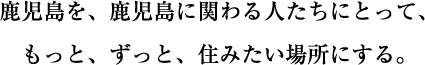 鹿児島を、鹿児島に関わる人たちにとって、もっと、ずっと、住みたい場所にする。