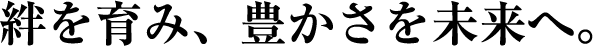 絆を育み、豊かさを未来へ。