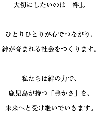 大切にしたいのは「絆」。ひとりひとりが心でつながり、絆が育まれる社会をつくります。私たちは絆の力で、鹿児島が持つ「豊かさ」を、未来へと受け継いでいきます。