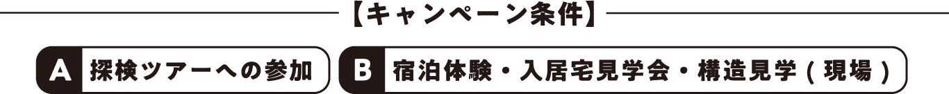 【キャンペーン条件】A: 探検ツアーへの参加、B:宿泊体験・入居宅見学会・構造見学 ( 現場 )
