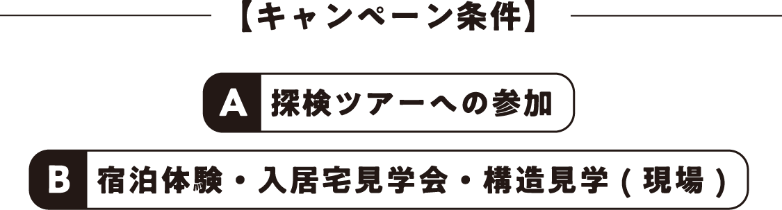 【キャンペーン条件】A: 探検ツアーへの参加、B:宿泊体験・入居宅見学会・構造見学 ( 現場 )