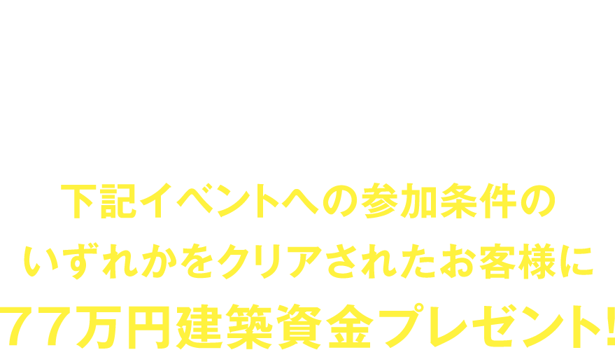 6/1〜7/31の間にご契約で2026年4月30日までにご入居頂けるお客様(建売住宅除く)下記イベントへの参加条件のいずれかをクリアされたお客様に77万円建築資金プレゼント!