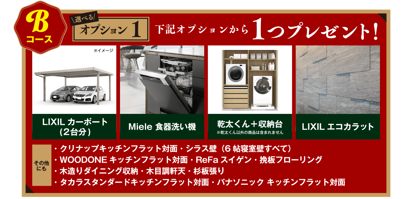 Bコース:選べるオプション1下記オプションから1つプレゼント!・LIXILカーポート(2台分)・Miele 食器洗い機・乾太くん+収納台・LIXILエコカラット・クリナップキッチンフラット対面・シラス壁(6帖寝室壁すべて)・OODONEキッチンフラット対面・ReFaスイゲン・挽板フローリング
・木造りダイニング収納・木目調軒天・杉板張り・タカラスタンダードキッチンフラット対面・パナソニック キッチンフラット対面