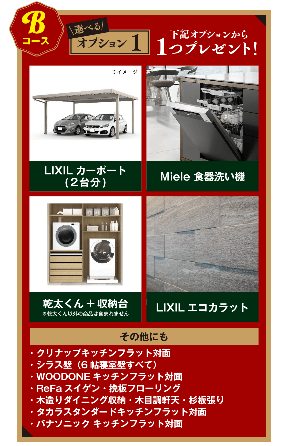 Bコース:選べるオプション1下記オプションから1つプレゼント!・LIXILカーポート(2台分)・Miele 食器洗い機・乾太くん+収納台・LIXILエコカラット・クリナップキッチンフラット対面・シラス壁(6帖寝室壁すべて)・OODONEキッチンフラット対面・ReFaスイゲン・挽板フローリング
・木造りダイニング収納・木目調軒天・杉板張り・タカラスタンダードキッチンフラット対面・パナソニック キッチンフラット対面