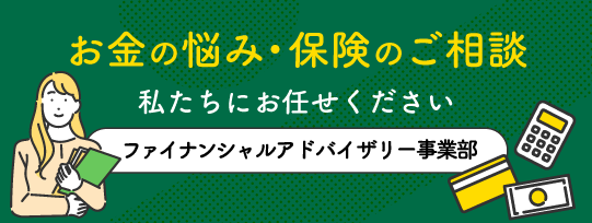 お金の悩み・保険のご相談は私たちにお任せください！ファイナンシャルアドバイザリー事業部