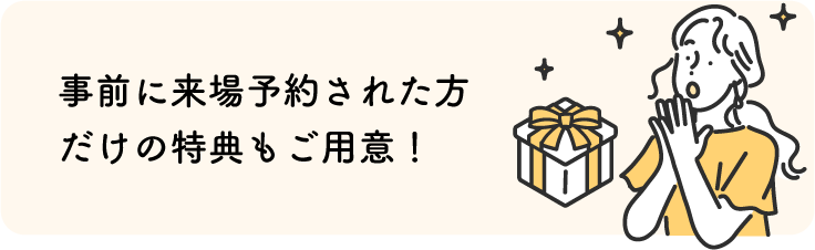 事前に来場予約された方だけの特典もご用意!